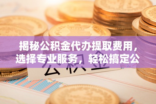杞县揭秘公积金代办提取费用，选择专业服务，轻松搞定公积金提取