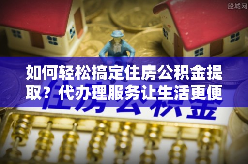 杞县如何轻松搞定住房公积金提取？代办理服务让生活更便捷！