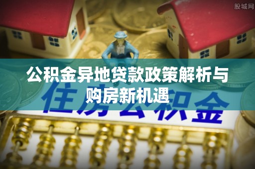 杞县公积金异地贷款政策解析与购房新机遇