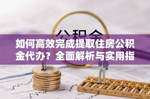 杞县如何高效完成提取住房公积金代办？全面解析与实用指南