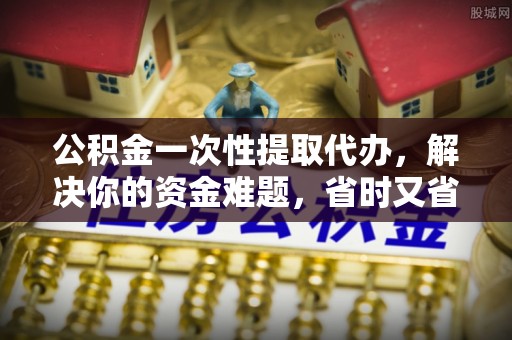 杞县公积金一次性提取代办，解决你的资金难题，省时又省心