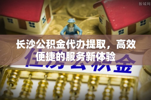 杞县长沙公积金代办提取，高效便捷的服务新体验