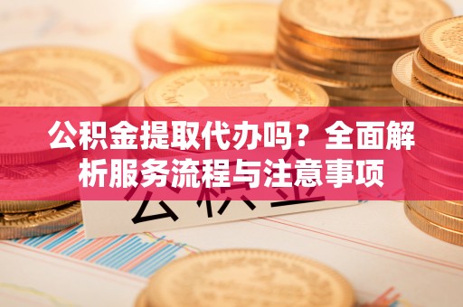 杞县公积金提取代办吗？全面解析服务流程与注意事项