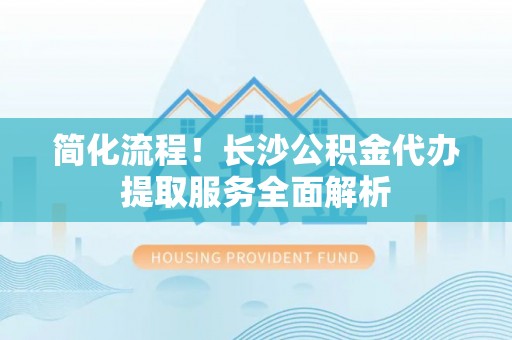 杞县简化流程！长沙公积金代办提取服务全面解析