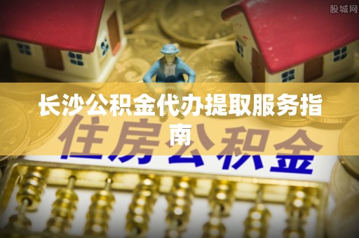 杞县长沙公积金代办提取服务指南