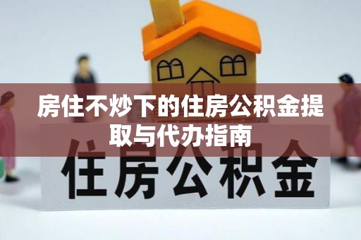 杞县房住不炒下的住房公积金提取与代办指南