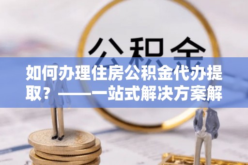 杞县如何办理住房公积金代办提取？——一站式解决方案解析